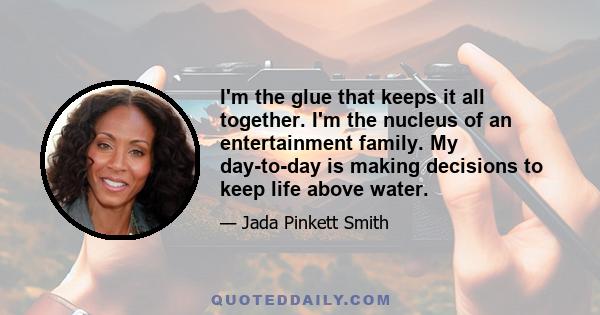 I'm the glue that keeps it all together. I'm the nucleus of an entertainment family. My day-to-day is making decisions to keep life above water.