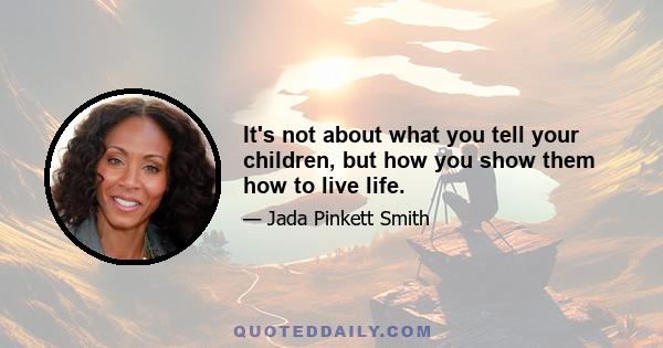 It's not about what you tell your children, but how you show them how to live life.