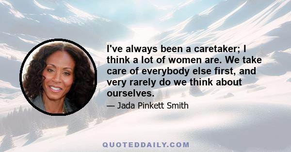 I've always been a caretaker; I think a lot of women are. We take care of everybody else first, and very rarely do we think about ourselves.