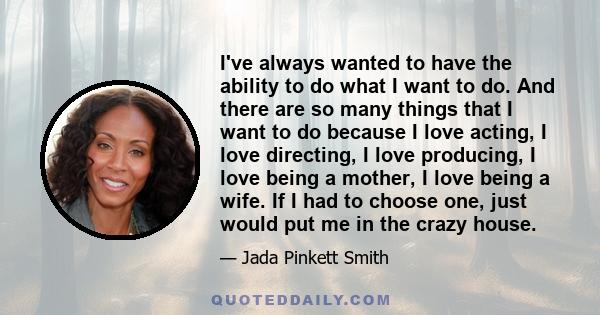 I've always wanted to have the ability to do what I want to do. And there are so many things that I want to do because I love acting, I love directing, I love producing, I love being a mother, I love being a wife. If I