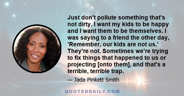 Just don't pollute something that's not dirty. I want my kids to be happy and I want them to be themselves. I was saying to a friend the other day, 'Remember, our kids are not us.' They're not. Sometimes we're trying to 