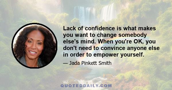 Lack of confidence is what makes you want to change somebody else's mind. When you're OK, you don't need to convince anyone else in order to empower yourself.