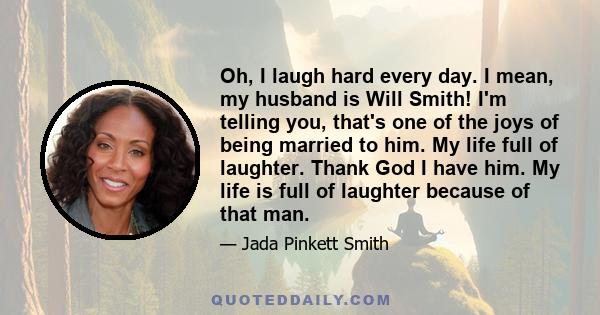 Oh, I laugh hard every day. I mean, my husband is Will Smith! I'm telling you, that's one of the joys of being married to him. My life full of laughter. Thank God I have him. My life is full of laughter because of that