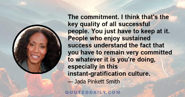 The commitment. I think that's the key quality of all successful people. You just have to keep at it. People who enjoy sustained success understand the fact that you have to remain very committed to whatever it is