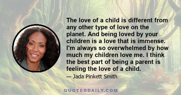 The love of a child is different from any other type of love on the planet. And being loved by your children is a love that is immense. I'm always so overwhelmed by how much my children love me. I think the best part of 