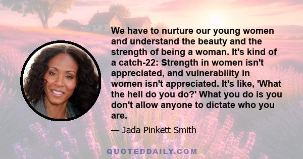 We have to nurture our young women and understand the beauty and the strength of being a woman. It's kind of a catch-22: Strength in women isn't appreciated, and vulnerability in women isn't appreciated. It's like,