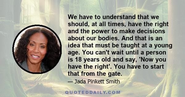 We have to understand that we should, at all times, have the right and the power to make decisions about our bodies. And that is an idea that must be taught at a young age. You can't wait until a person is 18 years old