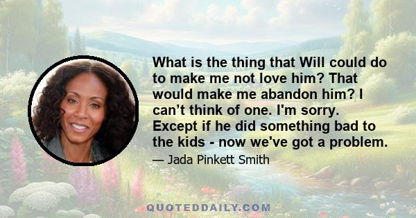 What is the thing that Will could do to make me not love him? That would make me abandon him? I can’t think of one. I'm sorry. Except if he did something bad to the kids - now we've got a problem.