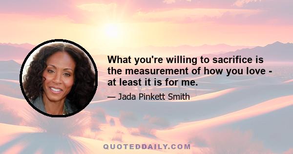 What you're willing to sacrifice is the measurement of how you love - at least it is for me.