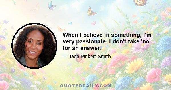 When I believe in something, I'm very passionate. I don't take 'no' for an answer.