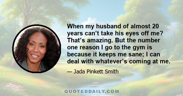 When my husband of almost 20 years can’t take his eyes off me? That’s amazing. But the number one reason I go to the gym is because it keeps me sane; I can deal with whatever’s coming at me.