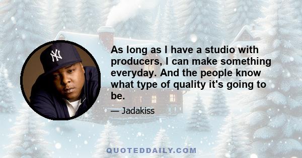 As long as I have a studio with producers, I can make something everyday. And the people know what type of quality it's going to be.