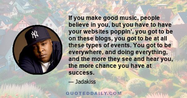 If you make good music, people believe in you, but you have to have your websites poppin', you got to be on these blogs, you got to be at all these types of events. You got to be everywhere, and doing everything, and