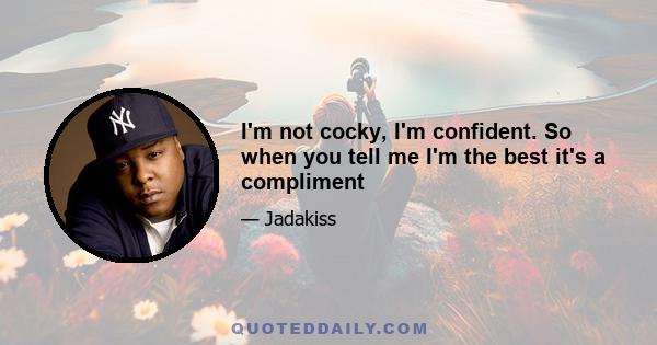 I'm not cocky, I'm confident. So when you tell me I'm the best it's a compliment