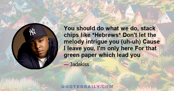 You should do what we do, stack chips like *Hebrews* Don't let the melody intrigue you (uh-uh) Cause I leave you, I'm only here For that green paper which lead you