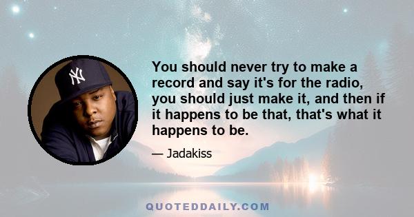 You should never try to make a record and say it's for the radio, you should just make it, and then if it happens to be that, that's what it happens to be.