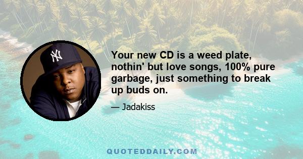 Your new CD is a weed plate, nothin' but love songs, 100% pure garbage, just something to break up buds on.