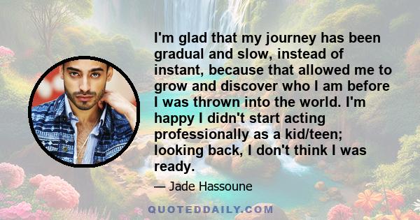 I'm glad that my journey has been gradual and slow, instead of instant, because that allowed me to grow and discover who I am before I was thrown into the world. I'm happy I didn't start acting professionally as a