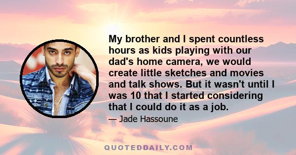 My brother and I spent countless hours as kids playing with our dad's home camera, we would create little sketches and movies and talk shows. But it wasn't until I was 10 that I started considering that I could do it as 