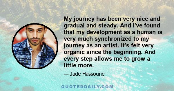 My journey has been very nice and gradual and steady. And I've found that my development as a human is very much synchronized to my journey as an artist. It's felt very organic since the beginning. And every step allows 