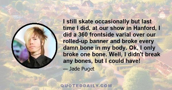 I still skate occasionally but last time I did, at our show in Hanford, I did a 360 frontside varial over our rolled-up banner and broke every damn bone in my body. Ok, I only broke one bone. Well, I didn't break any