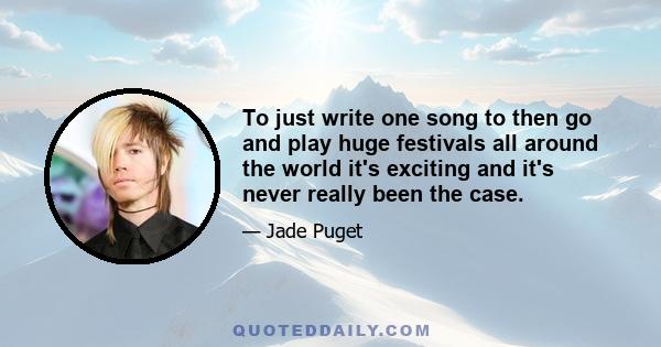 To just write one song to then go and play huge festivals all around the world it's exciting and it's never really been the case.