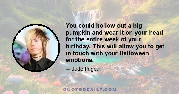 You could hollow out a big pumpkin and wear it on your head for the entire week of your birthday. This will allow you to get in touch with your Halloween emotions.