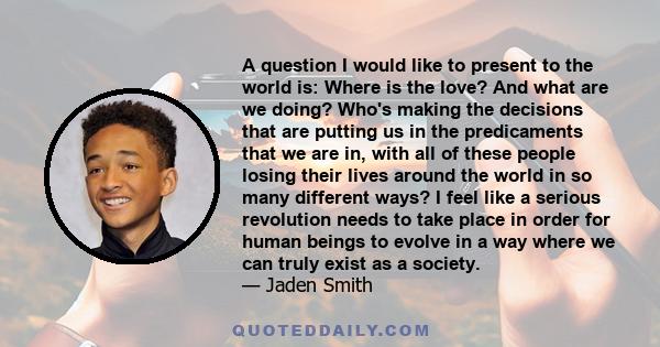 A question I would like to present to the world is: Where is the love? And what are we doing? Who's making the decisions that are putting us in the predicaments that we are in, with all of these people losing their