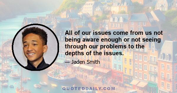 All of our issues come from us not being aware enough or not seeing through our problems to the depths of the issues.