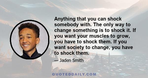 Anything that you can shock somebody with. The only way to change something is to shock it. If you want your muscles to grow, you have to shock them. If you want society to change, you have to shock them.