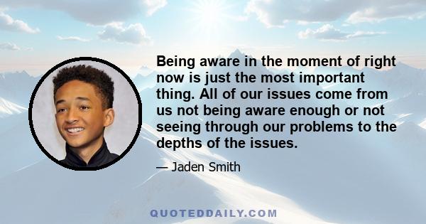 Being aware in the moment of right now is just the most important thing. All of our issues come from us not being aware enough or not seeing through our problems to the depths of the issues.