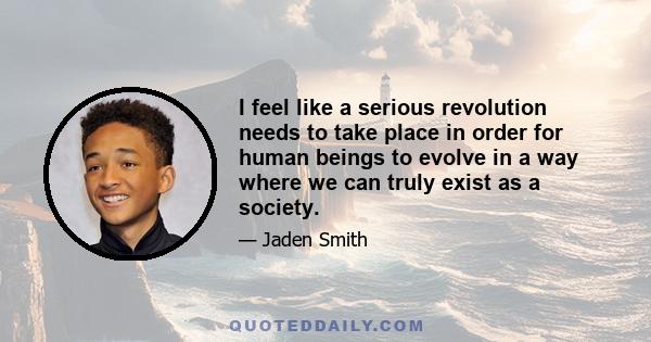 I feel like a serious revolution needs to take place in order for human beings to evolve in a way where we can truly exist as a society.