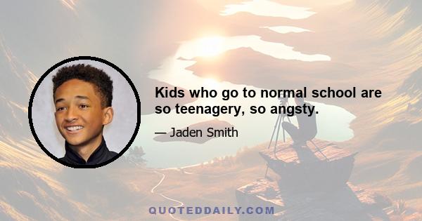 Kids who go to normal school are so teenagery, so angsty.