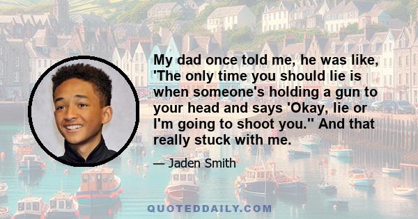 My dad once told me, he was like, 'The only time you should lie is when someone's holding a gun to your head and says 'Okay, lie or I'm going to shoot you.'' And that really stuck with me.