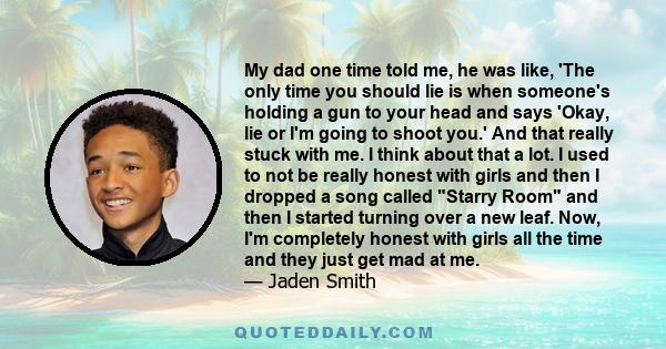 My dad one time told me, he was like, 'The only time you should lie is when someone's holding a gun to your head and says 'Okay, lie or I'm going to shoot you.' And that really stuck with me. I think about that a lot. I 