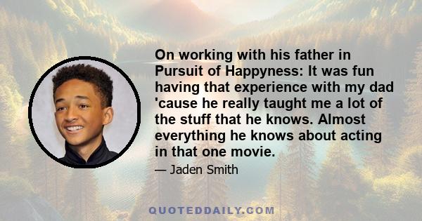 On working with his father in Pursuit of Happyness: It was fun having that experience with my dad 'cause he really taught me a lot of the stuff that he knows. Almost everything he knows about acting in that one movie.