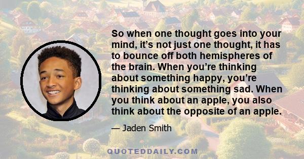 So when one thought goes into your mind, it’s not just one thought, it has to bounce off both hemispheres of the brain. When you’re thinking about something happy, you’re thinking about something sad. When you think