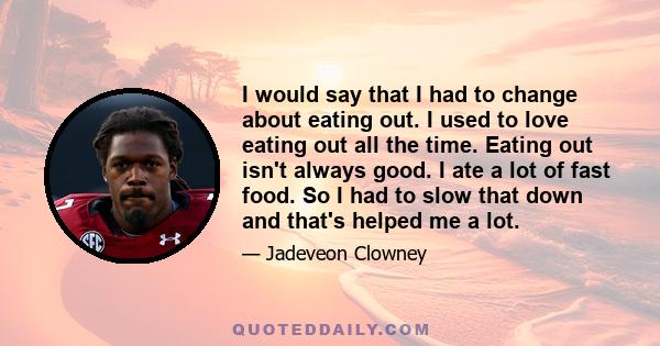 I would say that I had to change about eating out. I used to love eating out all the time. Eating out isn't always good. I ate a lot of fast food. So I had to slow that down and that's helped me a lot.