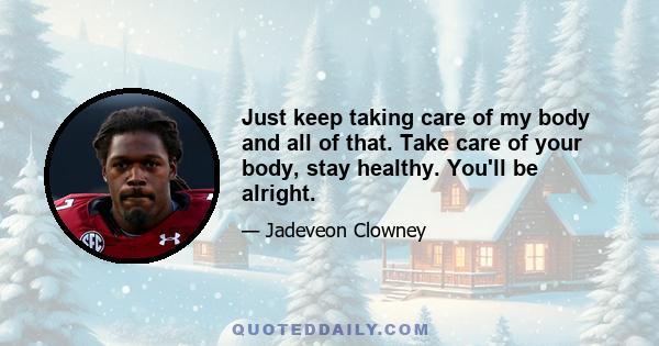 Just keep taking care of my body and all of that. Take care of your body, stay healthy. You'll be alright.