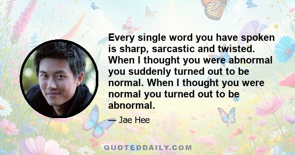 Every single word you have spoken is sharp, sarcastic and twisted. When I thought you were abnormal you suddenly turned out to be normal. When I thought you were normal you turned out to be abnormal.