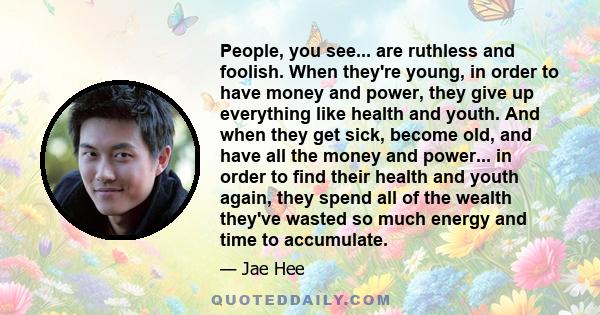 People, you see... are ruthless and foolish. When they're young, in order to have money and power, they give up everything like health and youth. And when they get sick, become old, and have all the money and power...