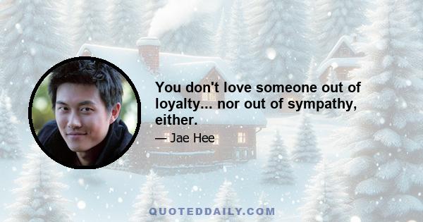 You don't love someone out of loyalty... nor out of sympathy, either.