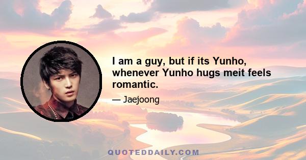 I am a guy, but if its Yunho, whenever Yunho hugs meit feels romantic.