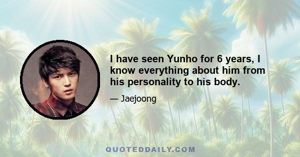 I have seen Yunho for 6 years, I know everything about him from his personality to his body.