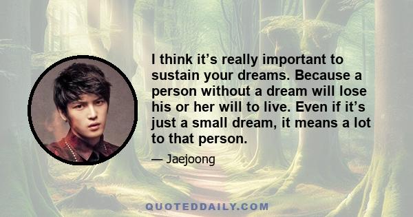 I think it’s really important to sustain your dreams. Because a person without a dream will lose his or her will to live. Even if it’s just a small dream, it means a lot to that person.