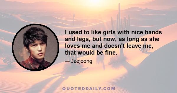 I used to like girls with nice hands and legs, but now, as long as she loves me and doesn't leave me, that would be fine.