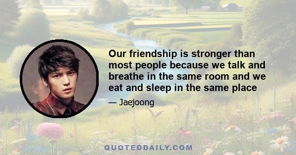 Our friendship is stronger than most people because we talk and breathe in the same room and we eat and sleep in the same place