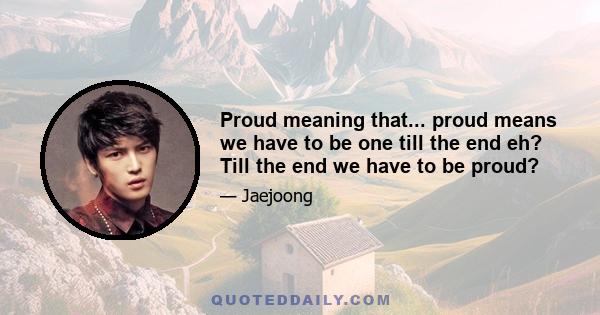 Proud meaning that... proud means we have to be one till the end eh? Till the end we have to be proud?