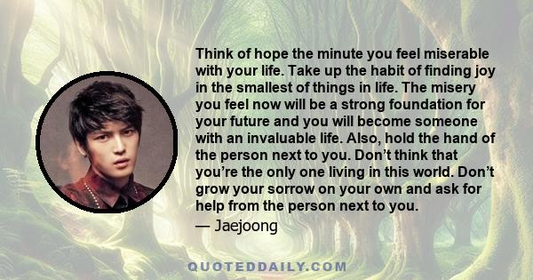 Think of hope the minute you feel miserable with your life. Take up the habit of finding joy in the smallest of things in life. The misery you feel now will be a strong foundation for your future and you will become