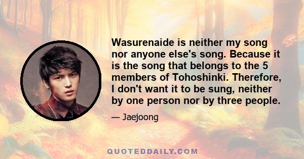 Wasurenaide is neither my song nor anyone else's song. Because it is the song that belongs to the 5 members of Tohoshinki. Therefore, I don't want it to be sung, neither by one person nor by three people.